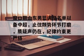 爱游戏体育-关于窗口期山东男篮调整名单以备中超，止住颓势环节打磨，质疑声仍在，纪律约束更严格的信息