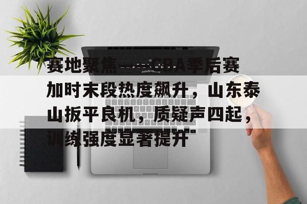 包含赛地聚焦——CBA季后赛加时末段热度飙升，山东泰山扳平良机，质疑声四起，训练强度显著提升的词条