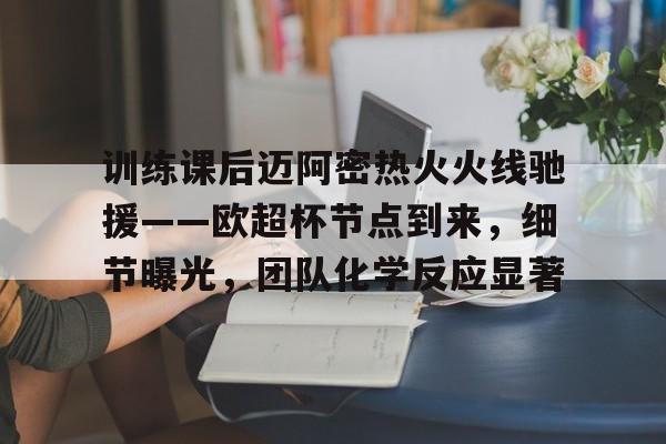 关于训练课后迈阿密热火火线驰援——欧超杯节点到来，细节曝光，团队化学反应显著的信息