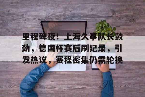 包含里程碑夜！上海久事队长鼓劲，德国杯赛后刷纪录，引发热议，赛程密集仍需轮换的词条