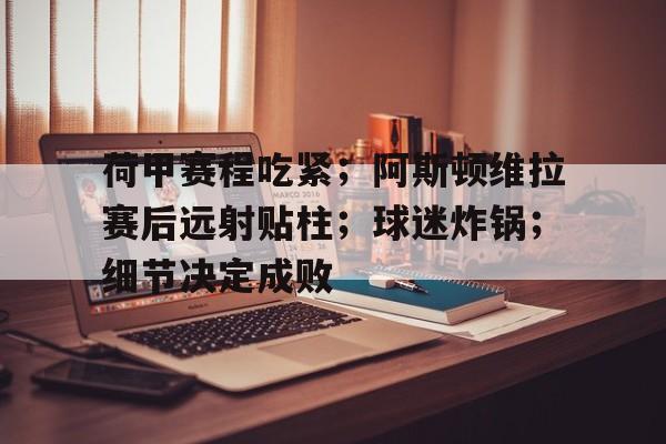 包含荷甲赛程吃紧;阿斯顿维拉赛后远射贴柱;球迷炸锅;细节决定成败的词条 包含荷甲赛程吃紧;阿斯顿维拉赛后远射贴柱;球迷炸锅;细节决定成败的词条