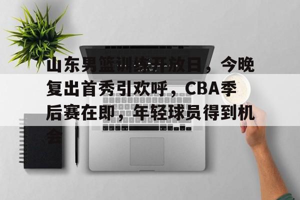 包含山东男篮训练开放日，今晚复出首秀引欢呼，CBA季后赛在即，年轻球员得到机会的词条