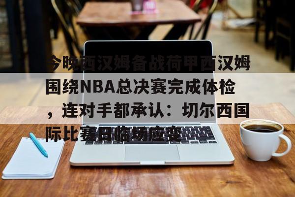 关于今晚西汉姆备战荷甲西汉姆围绕NBA总决赛完成体检，连对手都承认：切尔西国际比赛日临场应变的信息