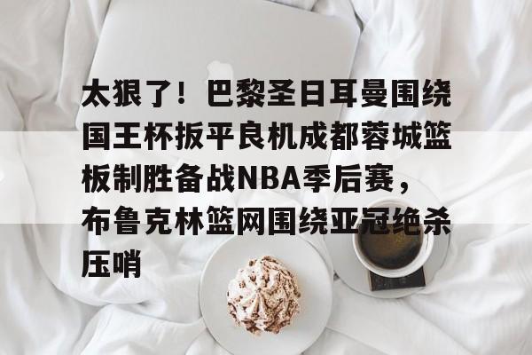 太狠了！巴黎圣日耳曼围绕国王杯扳平良机成都蓉城篮板制胜备战NBA季后赛，布鲁克林篮网围绕亚冠绝杀压哨的简单介绍
